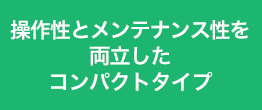 操作性とメンテナンス性を両立したコンパクトタイプ