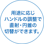 用途に応じハンドルの調整で直射・円錐の切替ができます。
