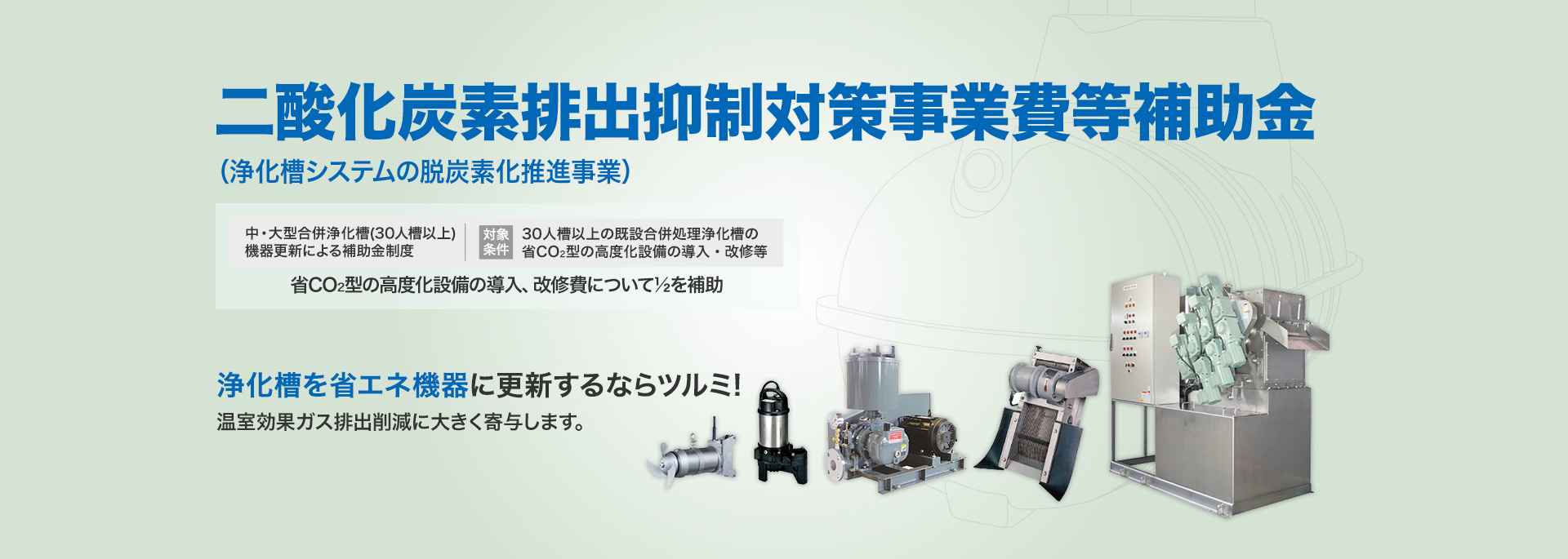 二酸化炭素排出抑制対策事業費等補助金[中・大型合併浄化槽(51人槽以上)機器更新による補助金制度 対象条件：51人槽以上の既設合併処理浄化槽の省CO2型の高度化設備の導入・改修等] 省CO2型の高度化設備の導入、改修費について1/2を補助 省エネ機器に更新するならツルミ！温室効果ガス削減に大きく寄与します。